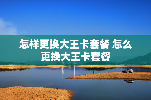 怎样更换大王卡套餐 怎么更换大王卡套餐