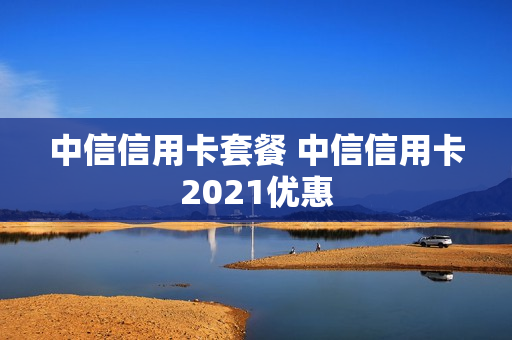 中信信用卡套餐 中信信用卡2021优惠