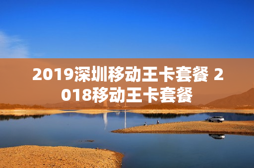 2019深圳移动王卡套餐 2018移动王卡套餐