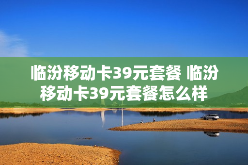 临汾移动卡39元套餐 临汾移动卡39元套餐怎么样
