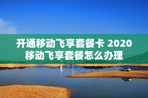 开通移动飞享套餐卡 2020移动飞享套餐怎么办理