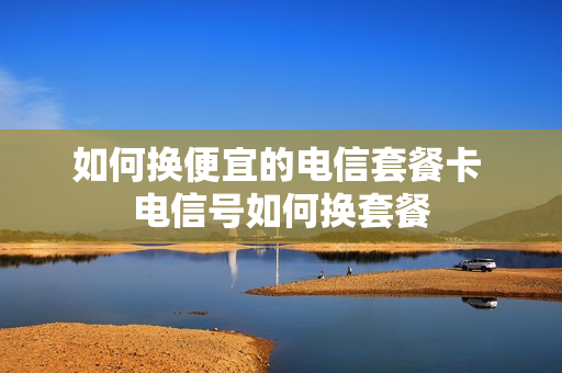 如何换便宜的电信套餐卡 电信号如何换套餐