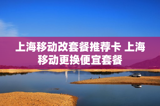 上海移动改套餐推荐卡 上海移动更换便宜套餐