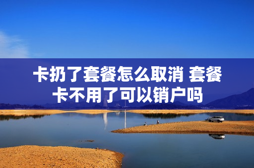卡扔了套餐怎么取消 套餐卡不用了可以销户吗