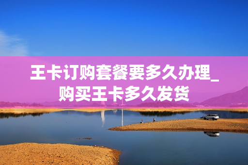 王卡订购套餐要多久办理_购买王卡多久发货