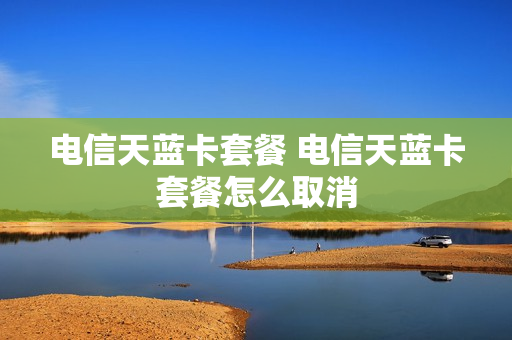 电信天蓝卡套餐 电信天蓝卡套餐怎么取消