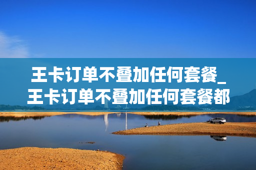 王卡订单不叠加任何套餐_王卡订单不叠加任何套餐都可以吗