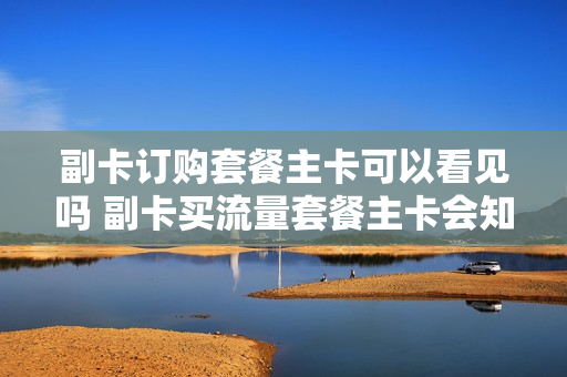副卡订购套餐主卡可以看见吗 副卡买流量套餐主卡会知道吗