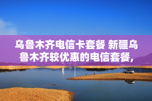 乌鲁木齐电信卡套餐 新疆乌鲁木齐较优惠的电信套餐,新号老号都可以办理