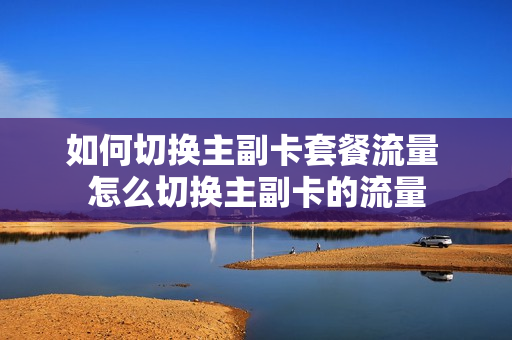 如何切换主副卡套餐流量 怎么切换主副卡的流量