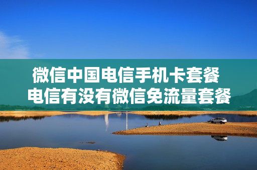 微信中国电信手机卡套餐 电信有没有微信免流量套餐