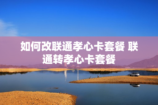 如何改联通孝心卡套餐 联通转孝心卡套餐