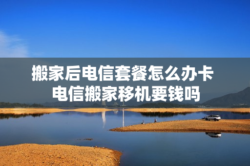 搬家后电信套餐怎么办卡 电信搬家移机要钱吗