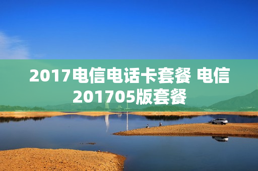 2017电信电话卡套餐 电信201705版套餐