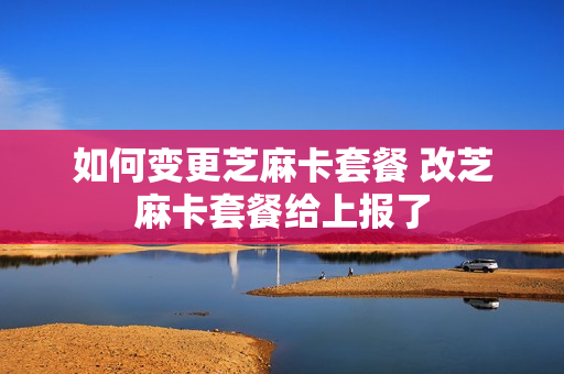 如何变更芝麻卡套餐 改芝麻卡套餐给上报了