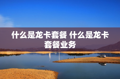 什么是龙卡套餐 什么是龙卡套餐业务