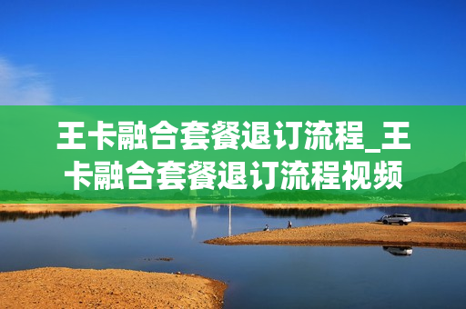 王卡融合套餐退订流程_王卡融合套餐退订流程视频