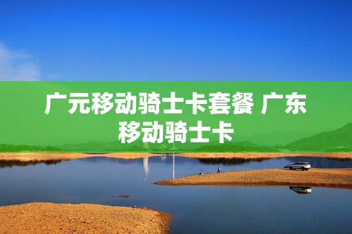广元移动骑士卡套餐 广东移动骑士卡