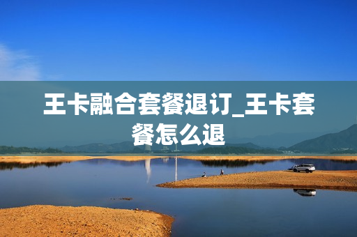 王卡融合套餐退订_王卡套餐怎么退