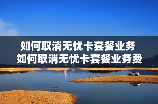 如何取消无忧卡套餐业务 如何取消无忧卡套餐业务费