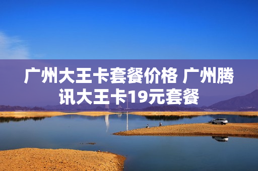 广州大王卡套餐价格 广州腾讯大王卡19元套餐
