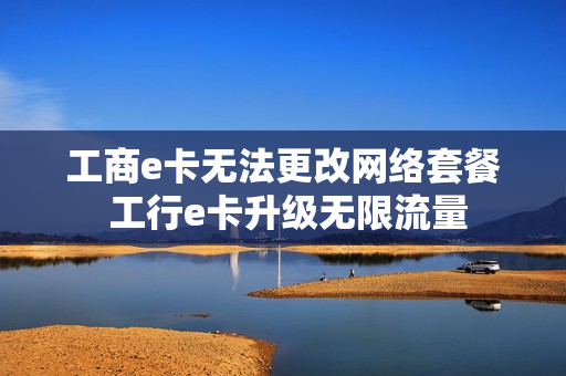 工商e卡无法更改网络套餐 工行e卡升级无限流量
