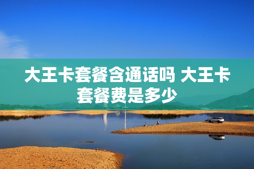 大王卡套餐含通话吗 大王卡套餐费是多少