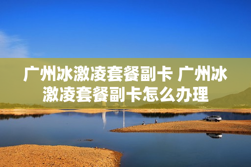 广州冰激凌套餐副卡 广州冰激凌套餐副卡怎么办理