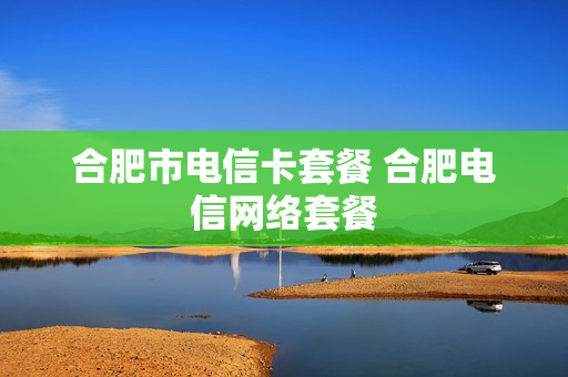 合肥市电信卡套餐 合肥电信网络套餐