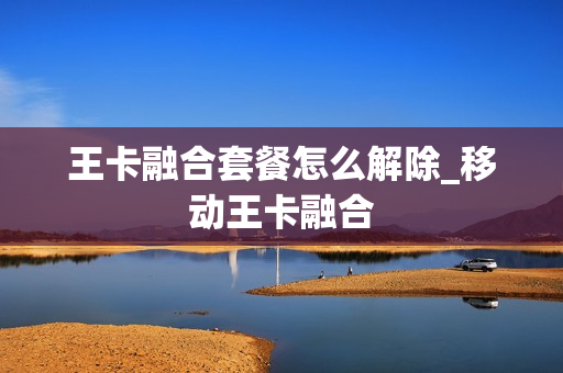 王卡融合套餐怎么解除_移动王卡融合