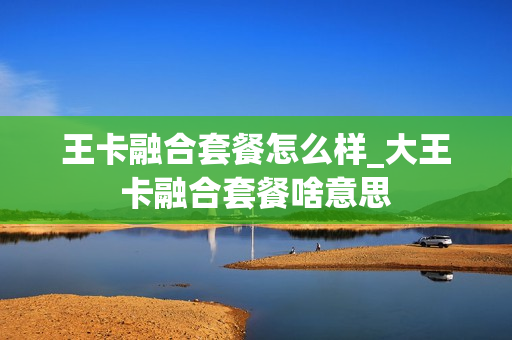 王卡融合套餐怎么样_大王卡融合套餐啥意思