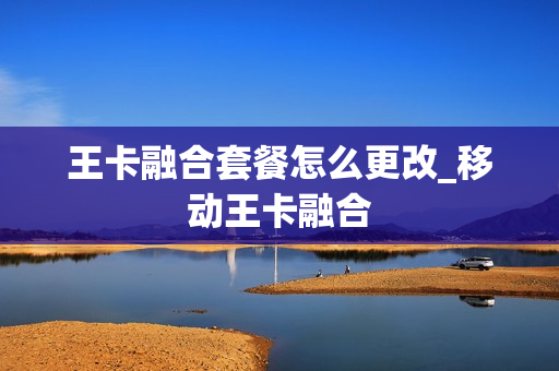 王卡融合套餐怎么更改_移动王卡融合