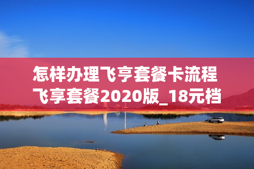 怎样办理飞亨套餐卡流程 飞享套餐2020版_18元档