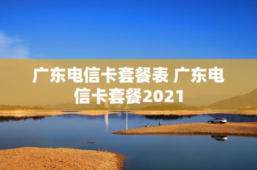 广东电信卡套餐表 广东电信卡套餐2021