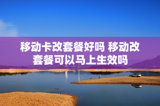 移动卡改套餐好吗 移动改套餐可以马上生效吗