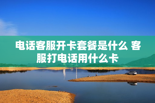 电话客服开卡套餐是什么 客服打电话用什么卡