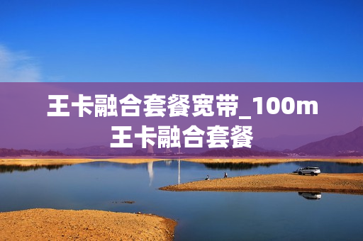 王卡融合套餐宽带_100m王卡融合套餐