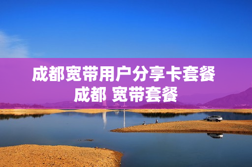 成都宽带用户分享卡套餐 成都 宽带套餐