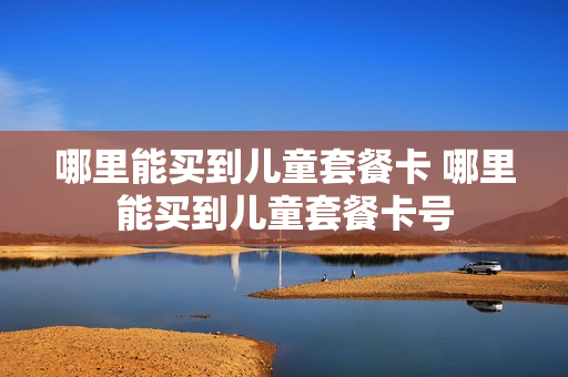 哪里能买到儿童套餐卡 哪里能买到儿童套餐卡号