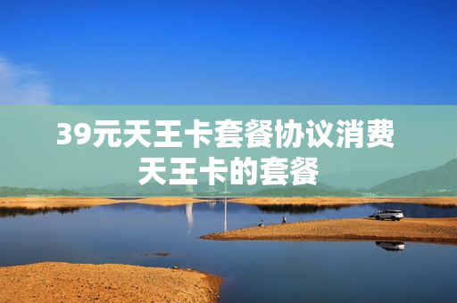 39元天王卡套餐协议消费 天王卡的套餐