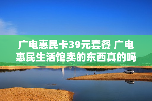 广电惠民卡39元套餐 广电惠民生活馆卖的东西真的吗