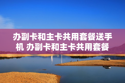 办副卡和主卡共用套餐送手机 办副卡和主卡共用套餐送手机可以吗