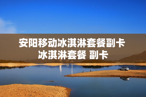 安阳移动冰淇淋套餐副卡 冰淇淋套餐 副卡