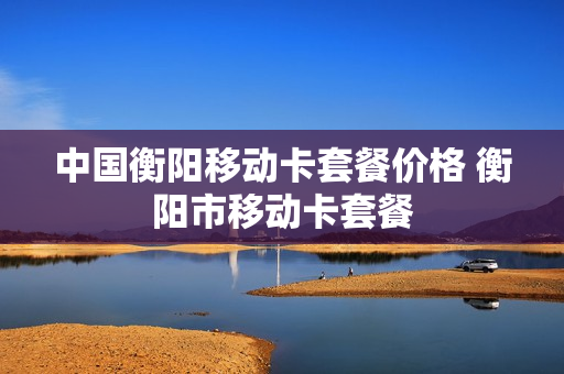 中国衡阳移动卡套餐价格 衡阳市移动卡套餐
