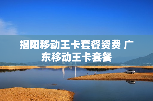 揭阳移动王卡套餐资费 广东移动王卡套餐