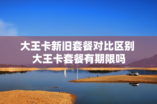 大王卡新旧套餐对比区别 大王卡套餐有期限吗