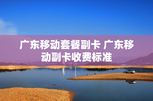 广东移动套餐副卡 广东移动副卡收费标准