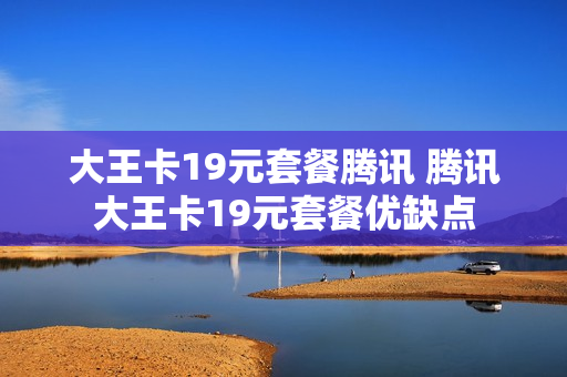 大王卡19元套餐腾讯 腾讯大王卡19元套餐优缺点