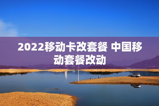 2022移动卡改套餐 中国移动套餐改动