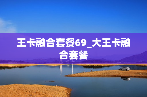 王卡融合套餐69_大王卡融合套餐